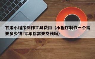 樟树甘肃小程序制作工具费用（小程序制作一个需要多少钱!每年都需要交钱吗）