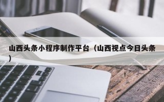 樟树山西头条小程序制作平台（山西视点今日头条）
